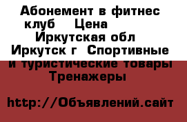 Абонемент в фитнес клуб  › Цена ­ 3 000 - Иркутская обл., Иркутск г. Спортивные и туристические товары » Тренажеры   